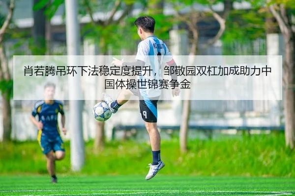 肖若腾吊环下法稳定度提升，邹敬园双杠加成助力中国体操世锦赛争金